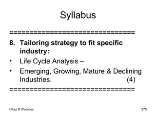 Syllabus =============================== 8. Tailoring strategy to fit specific industry:  Life Cycle Analysis –  Emerging, Growing, Mature & Declining Industries.  (4) =============================== 