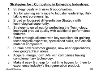 Strategies for : Competing in Emerging Industries: Strategy deals with risks & opportunities.  Try for winning early race to Industry leadership, Risk taking entrepreneurship.  Broad or focussed differentiation Strategy with technological superiority.  Strategy to go all out for perfecting the Technology, improved product quality with additional performance features.  Form strategic alliance with key suppliers for gaining technological expertise, specialised skills, and critical material component.  Pursue new customer groups, new user applications, new geographical areas.  Acquire, merge, form JVs with companies having complementary technology.  Make it easy & cheap for first time buyers for them to experience industry’s first generation product. 