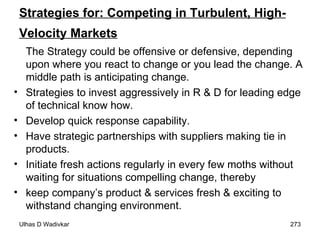 Strategies for: Competing in Turbulent, High-Velocity Markets   The Strategy could be offensive or defensive, depending upon where you react to change or you lead the change. A middle path is anticipating change. Strategies to invest aggressively in R & D for leading edge of technical know how. Develop quick response capability. Have strategic partnerships with suppliers making tie in products. Initiate fresh actions regularly in every few moths without waiting for situations compelling change, thereby keep company’s product & services fresh & exciting to withstand changing environment. 