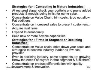 Strategies for : Competing in Mature Industries: At matured stage, check your portfolio and prune added products & models being in list for name sake. Concentrate on Value Chain, trim costs, & do not allow Fat additions. Concentrate on increased sales to present customers.. Acquire rival firms. Expand Internationally. Build new or more flexible capabilities. Strategies for : Firms in Stagnant or Declining Industries:   Concentrate on Value chain, drive down your costs and strategise to become industry leader as low cost provider. Even in declining industry, some segments are growing. Know the needs of buyers in that segment & fulfil them. Concentrate on product differentiation with quality improvement & innovation. 