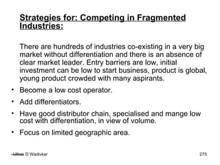 Strategies for: Competing in Fragmented Industries:   There are hundreds of industries co-existing in a very big market without differentiation and there is an absence of clear market leader. Entry barriers are low, initial investment can be low to start business, product is global, young product crowded with many aspirants. Become a low cost operator. Add differentiators. Have good distributor chain, specialised and mange low cost with differentiation, in view of volume. Focus on limited geographic area. 