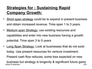Strategies for : Sustaining Rapid Company Growth: Short span strategy  could be to expand in present business and obtain increased revenue. Time span 1 to 3 years. Medium span Strategy:  use existing resources and capabilities and enter into new business having a growth potential. Time span 3 to 5 years  Long Span Strategy:  Look at businesses that do not exist today. Use present resources for venture investment. Present cash flow reduces, some loss expected on new business but strategy is longevity & significant future gains 