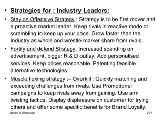 Strategies for : Industry Leaders: Stay on Offensive Strategy  : Strategy is to be first mover and a proactive market leader. Keep rivals in reactive mode or scrambling to keep up your pace. Grow faster than the Industry as whole and wrestle marker share from rivals. Fortify and defend Strategy:  Increased spending on advertisement, bigger R & D outlay. Add personalised services. Keep prices reasonable. Patenting feasible alternative technologies. Muscle flexing strategy  :–  Overkill  : Quickly matching and exceeding challenges from rivals. Use Promotional campaigns to keep rivals away from gaining. Use arm twisting tactics. Display displeasure on customer for trying others and offer some specific benefits for Brand Loyalty. 