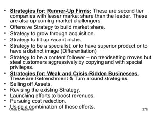 Strategies for: Runner-Up Firms:  These are second tier companies with lesser market share than the leader. These are also up-coming market challengers. Offensive Strategy to build market share. Strategy to grow through acquisition. Strategy to fill up vacant niche. Strategy to be a specialist, or to have superior product or to have a distinct image (Differentiation) Strategy to be a content follower – no trendsetting moves but steal customers aggressively by copying and with special privileges.  Strategies for: Weak and Crisis-Ridden Businesses.  These are Retrenchment & Turn around strategies. Selling off Assets. Revising the existing Strategy. Launching efforts to boost revenues. Pursuing cost reduction. Using a combination of these efforts. 