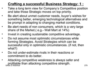 Crafting a successful Business Strategy: 1 :   Take a long term view for Company’s Competitive position and take those Strategic moves on top priority. Be alert about unmet customer needs, buyer’s wishes for something better, emerging technological alternatives and be prompt in adapting to changing market conditions. Be alert needs of non consumers, which is a very large share of the Market.( e.g.- Wall Mart at 14%) Invest in creating sustainable competitive advantage. Do not assume most optimistic circumstances while forming Strategies. Avoid Strategies which can be successful only in optimistic circumstances. (if not, then what?) Do not under-estimate rivals in their reactions or commitment to do better. Attacking competitive weakness is always safer and profitable than attacking competitive strength. 
