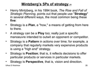 Mintzberg’s 5Ps of strategy – Henry Mintzberg, in his 1994 book,  The Rise and Fall of Strategic Planning , points out that people use " Strategy " in several different ways, the most common being these  five :  Strategy is a  Plan , a "how," a means of getting from here to there. A strategy can be a  Ploy  too; really just a specific manoeuvre intended to outwit an opponent or competitor.  Strategy is a  Pattern  in actions over time; for example, a company that regularly markets very expensive products is using a "high end" strategy.  Strategy is  Position ; that is, it reflects decisions to offer particular products or services in particular markets. Strategy is  Perspective , that is, vision and direction.  