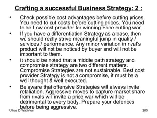 Crafting a successful Business Strategy: 2 : Check possible cost advantages before cutting prices. You need to cut costs before cutting prices. You need to be Low cost provider for winning Price cutting war. If you have a differentiation Strategy as a base, then we should really strive meaningful jump in quality / services / performance. Any minor variation in rival’s product will not be noticed by buyer and will not be important to them. It should be noted that a middle path strategy and compromise strategy are two different matters. Compromise Strategies are not sustainable. Best cost provider Strategy is not a compromise, it must be a well thought & well executed. Be aware that offensive Strategies will always invite retaliation. Aggressive moves to capture market share from rivals will invite a price war which will be detrimental to every body. Prepare your defences before being aggressive.  
