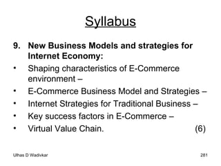 Syllabus 9. New Business Models and strategies for Internet Economy:  Shaping characteristics of E-Commerce environment –  E-Commerce Business Model and Strategies –  Internet Strategies for Traditional Business –  Key success factors in E-Commerce –  Virtual Value Chain.  (6) 
