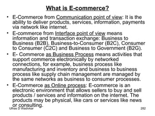 What is E-commerce? E-Commerce from  Communication point of view : It is the ability to deliver products, services, information, payments via network like internet. E-commerce from  Interface point of view  means information and transaction exchange: Business to Business (B2B), Business-to-Consumer (B2C), Consumer to Consumer (C2C) and Business to Government (B2G). E- Commerce  as Business Process  means activities that support commerce electronically by networked connections, for example, business process like manufacturing and inventory and business to business process like supply chain management are managed by the same networks as business to consumer processes. E-Commerce  as Online process : E-commerce is an electronic environment that allows sellers to buy and sell products / services and information on the internet. The products may be physical, like cars or services like news or consulting. 