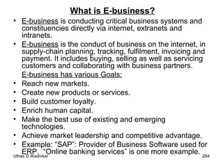 What is E-business? E-business  is conducting critical business systems and constituencies directly via internet, extranets and intranets. E-business  is the conduct of business on the internet, in supply-chain planning, tracking, fulfilment, invoicing and payment. It includes buying, selling as well as servicing customers and collaborating with business partners. E-business has various Goals: Reach new markets. Create new products or services. Build customer loyalty. Enrich human capital. Make the best use of existing and emerging technologies. Achieve market leadership and competitive advantage.  Example: “SAP”: Provider of Business Software used for ERP.  “Online banking services” is one more example. 