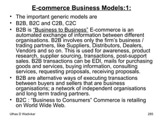 E-commerce Business Models:1: The important generic models are B2B, B2C and C2B, C2C  B2B is  “Business to Business”  E-commerce is an automated exchange of information between different organisations. B2B involves only the firm’s business / trading partners, like Suppliers, Distributors, Dealers, Vendors and so on. This is used for awareness, product research, supplier sourcing, transactions, post-support sales. B2B transactions can be EDI, mails for purchasing goods and services, buying information, consulting services, requesting proposals, receiving proposals. B2B are alternative ways of executing transactions between buyers and sellers that are business organisations; a network of independent organisations and long term trading partners.  B2C : “Business to Consumers” Commerce is retailing on World Wide Web. 