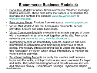 E-commerce Business Models:4: Portal Site Model : For news, Stock information, Weather, message boards, chats etc. These sites allow the visitors to personalise the interface and content. For example  www.my.yahoo.com  or  www.my.cnn.com   Free access Model : Provides free web space.  www.blogspot.com Virtual Mall Model : A site that hosts many merchants, service providers, brokers and other businesses.  Virtual Community Model  is a website that attracts a group of users with a common interest who work together on the site. Few social networks are  www.orkut.com ,  www.facebook.com . Infomediary Model : An Infomediary collects, evaluates and sells information on consumers and their buying behaviour to other parties. Infomediary offers something free to visitor that requires free registration by visitor, which allows Infomediary to monitor the visitor’s online activities. Trust Intermediary Model  is an entity that creates trust between buyer and the seller, which provides a secure environment for buyer and seller. They offer branded goods and provide escrow services and maintain privacy. Examples are ‘verisign’, ‘cybercash ’,  https//: 
