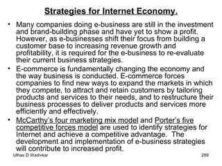 Strategies for Internet Economy. Many companies doing e-business are still in the investment and brand-building phase and have yet to show a profit. However, as e-businesses shift their focus from building a customer base to increasing revenue growth and profitability, it is required for the e-business to re-evaluate their current business strategies. E-commerce is fundamentally changing the economy and the way business is conducted. E-commerce forces companies to find new ways to expand the markets in which they compete, to attract and retain customers by tailoring products and services to their needs, and to restructure their business processes to deliver products and services more efficiently and effectively. McCarthy’s four marketing mix model  and  Porter’s five competitive forces model  are used to identify strategies for Internet and achieve a competitive advantage.  The development and implementation of e-business strategies will contribute to increased profit. 