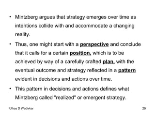 Mintzberg argues that strategy emerges over time as intentions collide with and accommodate a changing reality.  Thus, one might start with a  perspective  and conclude that it calls for a certain  position,  which is to be achieved by way of a carefully crafted  plan,  with the eventual outcome and strategy reflected in a  pattern  evident in decisions and actions over time.  This pattern in decisions and actions defines what Mintzberg called "realized" or emergent strategy. 