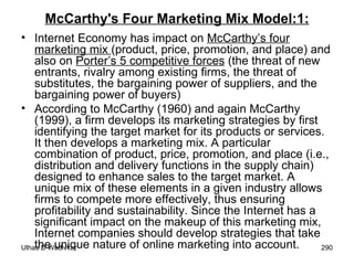 McCarthy's Four Marketing Mix Model:1: Internet Economy has impact on  McCarthy’s four marketing mix  (product, price, promotion, and place) and also on  Porter’s 5 competitive forces  (the threat of new entrants, rivalry among existing firms, the threat of substitutes, the bargaining power of suppliers, and the bargaining power of buyers) According to McCarthy (1960) and again McCarthy (1999), a firm develops its marketing strategies by first identifying the target market for its products or services. It then develops a marketing mix. A particular combination of product, price, promotion, and place (i.e., distribution and delivery functions in the supply chain) designed to enhance sales to the target market. A unique mix of these elements in a given industry allows firms to compete more effectively, thus ensuring profitability and sustainability. Since the Internet has a significant impact on the makeup of this marketing mix, Internet companies should develop strategies that take the unique nature of online marketing into account. 