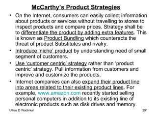 McCarthy’s Product Strategies On the Internet, consumers can easily collect information about products or services without travelling to stores to inspect products and compare prices. Strategy shall be to  differentiate the product by adding extra features . This is known as  Product Bundling  which counteracts the threat of product Substitutes and rivalry. Introduce ‘niche’ product  by understanding need of small segment of customers. Use ‘customer centric’ strategy  rather than ‘product centric’ strategy. Pull information from customers and improve and customize the products. Internet companies can also  expand their product line into areas related to their existing product lines . For example,  www.amazon.com  recently started selling personal computers in addition to its existing line of electronic products such as disk drives and memory. 