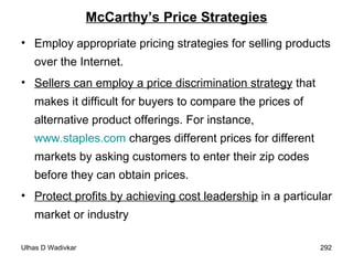 McCarthy’s Price Strategies Employ appropriate pricing strategies for selling products over the Internet.  Sellers can employ a price discrimination strategy  that makes it difficult for buyers to compare the prices of alternative product offerings. For instance,  www.staples.com  charges different prices for different markets by asking customers to enter their zip codes before they can obtain prices.  Protect profits by achieving cost leadership  in a particular market or industry 