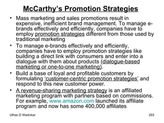 McCarthy’s Promotion Strategies Mass marketing and sales promotions result in expensive, inefficient brand management. To manage e-brands effectively and efficiently, companies have to employ  promotion strategies  different from those used by traditional marketing To manage e-brands effectively and efficiently, companies have to employ promotion strategies like building a direct link with consumers and enter into a dialogue with them about products ( dialogue-based marketing or one-to-one marketing) . Build a base of loyal and profitable customers by formulating  ‘customer-centric promotion strategies’  and respond to this new customer power. A revenue-sharing marketing strategy  is an affiliated marketing program with partners based on commissions. For example,  www.amazon.com  launched its affiliate program and now has some 400,000 affiliates 