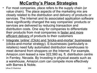 McCarthy’s Place Strategies For most companies, place refers to the supply chain (or value chain). The place aspects of the marketing mix are closely related to the distribution and delivery of products or services. The Internet and its associated application software have significantly changed the way companies’ products or services are delivered by reducing transaction and distribution costs. One way for companies to differentiate their products from rival companies is  faster and more efficient delivery  of products to their customers Integrate ‘online’ (Click) and ‘bricks-and-mortar’ businesses  (clicks-and-mortar strategy). E-businesses (particularly e-retailers) need fully automated distribution warehouses to meet demand from shoppers on the Internet. For example, Amazon.com leased a new 322,560 sq. ft. distribution centre in Fernley, Nevada. By Investing in physical assets such as a warehouse, Amazon.com can compete more effectively with Barnes & Noble. 