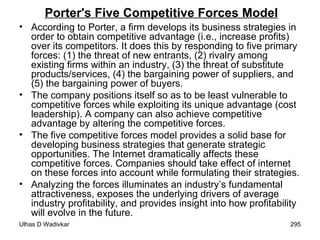 Porter's Five Competitive Forces Model According to Porter, a firm develops its business strategies in order to obtain competitive advantage (i.e., increase profits) over its competitors. It does this by responding to five primary forces: (1) the threat of new entrants, (2) rivalry among existing firms within an industry, (3) the threat of substitute products/services, (4) the bargaining power of suppliers, and (5) the bargaining power of buyers. The company positions itself so as to be least vulnerable to competitive forces while exploiting its unique advantage (cost leadership). A company can also achieve competitive advantage by altering the competitive forces.  The five competitive forces model provides a solid base for developing business strategies that generate strategic opportunities. The Internet dramatically affects these competitive forces. Companies should take effect of internet on these forces into account while formulating their strategies. Analyzing the forces illuminates an industry’s fundamental attractiveness, exposes the underlying drivers of average industry profitability, and provides insight into how profitability will evolve in the future.   