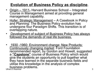 Evolution of Business Policy as discipline . Origin – 1911-  Harvard Business School – Integrated Course in Management aimed at providing general management capability. Hofer: Strategic Management  – A Casebook in Policy and Planning: The Business Policy evolution has undergone four Paradigm Shifts. This transition is of overlapping nature. Development of subject of Business Policy has always followed the demands of real life business. 1930 -1960: Environment change: New Products: Continuously changing market : Ford Foundation recommended report, by Gordon and Howell, suggested a  “Capstone”  course of Business Policy which would give the students an opportunity to pull together what they have learned in the separate business fields and utilise this knowledge in the analysis of complex business problems. 