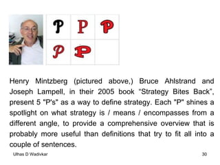 Henry Mintzberg (pictured above,) Bruce Ahlstrand and Joseph Lampell, in their 2005 book “Strategy Bites Back”, present 5 "P's" as a way to define strategy. Each "P" shines a spotlight on what strategy is / means / encompasses from a different angle, to provide a comprehensive overview that is probably more useful than definitions that try to fit all into a couple of sentences.  