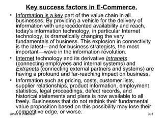 Key success factors in E-Commerce. Information is a key  part of the value chain in all businesses. By providing a vehicle for the delivery of information with unprecedented availability and reach, today's information technology, in particular Internet technology, is dramatically changing the very fundamentals of business. This explosion in connectivity is the latest—and for business strategists, the most important—wave in the information revolution. Internet  technology and its derivative  Intranets   (connecting employees and internal systems) and  Extranets  (connecting external partners and systems) are having a profound and far-reaching impact on business. Information such as pricing, costs, customer lists, supplier relationships, product information, employment statistics, legal proceedings, defect records, and historical statements and plans is now available to all freely. Businesses that do not rethink their fundamental value proposition based on this possibility may lose their competitive edge, or worse. 