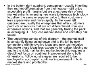 In the bottom right quadrant, companies—usually inheriting their market differentiation from their legacy—still enjoy acceptable profit margins but are at extreme risk of new market entrants inventing new ways to leverage technology to deliver the same or superior value to their customers less expensively and more rapidly. In the lower left quadrant are usually the enterprises that offer customers products or services that are not differentiated from less expensive options, and that are generally trailing the pack in leveraging IT. They lose market share and ultimately risk failure.  The underlying canvas of this diagram—the market itself—is constantly being pulled down and to the left by new competitors with innovative ideas and new technologies that make those ideas less expensive to realize. Moving up and to the right, maintaining market leadership requires a disciplined focus on continual improvement along both dimensions. Following strategies are required to be employed to accomplish continual improvement in both market share and profitability. 