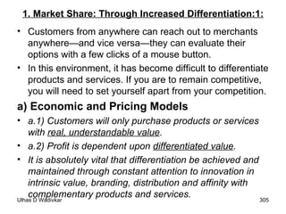1. Market Share: Through Increased Differentiation:1: Customers from anywhere can reach out to merchants anywhere—and vice versa—they can evaluate their options with a few clicks of a mouse button.  In this environment, it has become difficult to differentiate products and services. If you are to remain competitive, you will need to set yourself apart from your competition. a) Economic and Pricing Models a.1) Customers will only purchase products or services with  real, understandable value . a.2) Profit is dependent upon  differentiated value . It is absolutely vital that differentiation be achieved and maintained through constant attention to innovation in intrinsic value, branding, distribution and affinity with complementary products and services. 