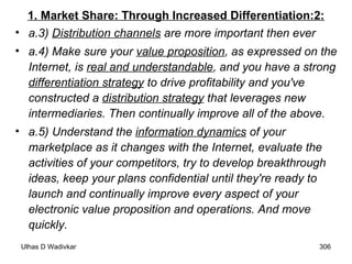 1. Market Share: Through Increased Differentiation:2: a.3)  Distribution channels  are more important then ever a.4) Make sure your  value proposition , as expressed on the Internet, is  real and understandable , and you have a strong  differentiation strategy  to drive profitability and you've constructed a  distribution strategy  that leverages new intermediaries. Then continually improve all of the above.   a.5) Understand the  information dynamics  of your marketplace as it changes with the Internet, evaluate the activities of your competitors, try to develop breakthrough ideas, keep your plans confidential until they're ready to launch and continually improve every aspect of your electronic value proposition and operations. And move quickly.   