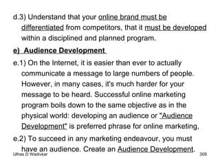 d.3) Understand that your  online brand must be differentiated  from competitors, that it  must be developed  within a disciplined and planned program.  e)  Audience Development  e.1) On the Internet, it is easier than ever to actually communicate a message to large numbers of people. However, in many cases, it's much harder for your message to be heard. Successful online marketing program boils down to the same objective as in the physical world: developing an audience or  "Audience Development"  is preferred phrase for online marketing, e.2) To succeed in any marketing endeavour, you must have an audience. Create an  Audience Development . 