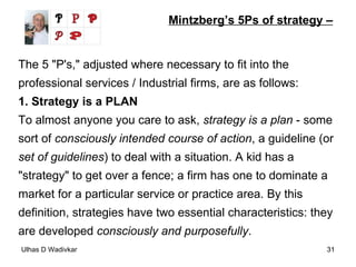Mintzberg’s 5Ps of strategy – The 5 "P's," adjusted where necessary to fit into the professional services / Industrial firms, are as follows: 1. Strategy is a PLAN To almost anyone you care to ask,  strategy is a plan  - some sort of  consciously intended course of action , a guideline (or  set of guidelines ) to deal with a situation. A kid has a "strategy" to get over a fence; a firm has one to dominate a market for a particular service or practice area. By this definition, strategies have two essential characteristics: they are developed  consciously and purposefully . 