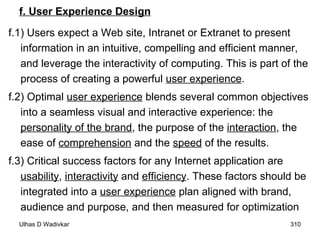 f. User Experience Design f.1) Users expect a Web site, Intranet or Extranet to present information in an intuitive, compelling and efficient manner, and leverage the interactivity of computing. This is part of the process of creating a powerful  user experience . f.2) Optimal  user experience  blends several common objectives into a seamless visual and interactive experience: the  personality of the brand , the purpose of the  interaction , the ease of  comprehension  and the  speed  of the results. f.3) Critical success factors for any Internet application are  usability ,  interactivity  and  efficiency . These factors should be integrated into a  user experience  plan aligned with brand, audience and purpose, and then measured for optimization 