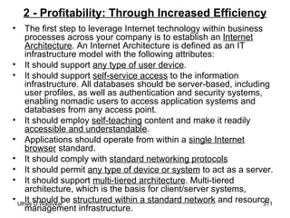 2 - Profitability: Through Increased Efficiency The first step to leverage Internet technology within business processes across your company is to establish an  Internet Architecture . An Internet Architecture is defined as an IT infrastructure model with the following attributes: It should support  any type of user device . It should support  self-service access  to the information infrastructure. All databases should be server-based, including user profiles, as well as authentication and security systems, enabling nomadic users to access application systems and databases from any access point. It should employ  self-teaching  content and make it readily  accessible and understandable . Applications should operate from within a  single Internet browser  standard. It should comply with  standard networking protocols It should permit  any type of device or system  to act as a server. It should support  multi-tiered architecture . Multi-tiered architecture, which is the basis for client/server systems, It should be  structured within a standard network  and resource management infrastructure. 