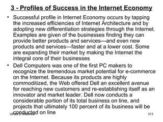 3 - Profiles of Success in the Internet Economy Successful profile in Internet Economy occurs by tapping the increased efficiencies of Internet Architecture and by adopting new differentiation strategies through the Internet. Examples are given of the businesses finding they can provide better products and services—and even new products and services—faster and at a lower cost. Some are expanding their market by making the Internet the integral core of their businesses Dell Computers was one of the first PC makers to recognize the tremendous market potential for e-commerce on the Internet. Because its products are highly commoditized, the Web offered Dell an excellent avenue for reaching new customers and re-establishing itself as an innovator and market leader. Dell now conducts a considerable portion of its total business on line, and projects that ultimately 100 percent of its business will be conducted on line 