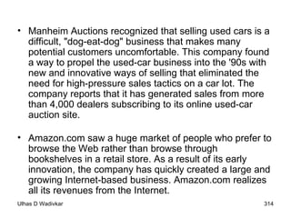 Manheim Auctions recognized that selling used cars is a difficult, "dog-eat-dog" business that makes many potential customers uncomfortable. This company found a way to propel the used-car business into the '90s with new and innovative ways of selling that eliminated the need for high-pressure sales tactics on a car lot. The company reports that it has generated sales from more than 4,000 dealers subscribing to its online used-car auction site.  Amazon.com saw a huge market of people who prefer to browse the Web rather than browse through bookshelves in a retail store. As a result of its early innovation, the company has quickly created a large and growing Internet-based business. Amazon.com realizes all its revenues from the Internet.  