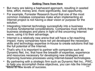 Getting There from Here But many are taking a haphazard approach, resulting in wasted time, effort, money and, more significantly, lost opportunity.  For example, Forrester Research found that one of the most common mistakes companies make when implementing an Internet project is not having a clear vision or purpose for the solution.  Integrating Internet technology successfully into a business involves fundamental considerations. Companies must rethink their business strategies and plans in light of the oncoming Internet wave, using it to their advantage.  Internet is a relatively new arena that will have a far-reaching impact; many companies have not yet developed the necessary skills and technology expertise in-house to create solutions that tap the full potential of the Internet.  That's why it is important to partner with companies such as Dynamic Net, Inc. that have the breadth of expertise, experience and resources necessary for developing new strategies and improving business processes using Internet-based technologies.  By partnering with a strategic firm such as Dynamic Net Inc., PWC, to help you accomplish these objectives, you can ride the Internet wave to new levels of success.  