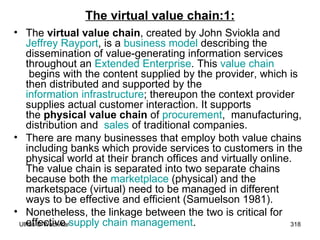 The virtual value chain:1: The  virtual value chain , created by John Sviokla and  Jeffrey  Rayport , is a  business model  describing the dissemination of value-generating information services throughout an  Extended Enterprise . This  value chain  begins with the content supplied by the provider, which is then distributed and supported by the  information infrastructure ; thereupon the context provider supplies actual customer interaction. It supports the  physical value chain  of  procurement ,  manufacturing, distribution and   sales  of traditional companies. There are many businesses that employ both value chains including banks which provide services to customers in the physical world at their branch offices and virtually online. The value chain is separated into two separate chains because both the  marketplace  (physical) and the marketspace (virtual) need to be managed in different ways to be effective and efficient (Samuelson 1981).  Nonetheless, the linkage between the two is critical for effective  supply chain management .  