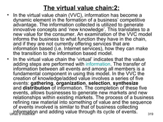 The virtual value chain:2: In the virtual value chain (VVC), information has become a dynamic element in the formation of a business’ competitive advantage. The information collected is utilized to generate innovative concepts and ‘new knowledge’. This translates to a new value for the consumer. An examination of the VVC model informs the business to what function they have in the chain, and if they are not currently offering services that are information based (i.e. Internet services), how they can make the transition to the information based model. In the virtual value chain the ‘virtual’ indicates that the value adding steps are performed with  information . The transfer of information between all events and among all members is a fundamental component in using this model. In the VVC the creation of knowledge/added value involves a series of five events:  gathering ,  organization ,  selection ,  synthesize  and  distribution  of information. The completion of these five events, allows businesses to generate new markets and new relationships within existing markets. The process of a business refining raw material into something of value and the sequence of events involved is similar to that of business collecting information and adding value through its cycle of events.  