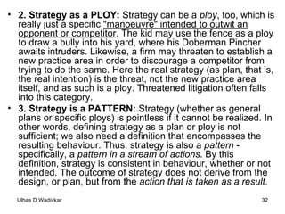 2. Strategy as a PLOY:  Strategy can be a  ploy , too, which is really just a specific  "manoeuvre" intended to outwit an opponent or competitor . The kid may use the fence as a ploy to draw a bully into his yard, where his Doberman Pincher awaits intruders. Likewise, a firm may threaten to establish a new practice area in order to discourage a competitor from trying to do the same. Here the real strategy (as plan, that is, the real intention) is the threat, not the new practice area itself, and as such is a ploy. Threatened litigation often falls into this category. 3. Strategy is a PATTERN:  Strategy (whether as general plans or specific ploys) is pointless if it cannot be realized. In other words, defining strategy as a plan or ploy is not sufficient; we also need a definition that encompasses the resulting behaviour. Thus, strategy is also a  pattern  - specifically, a  pattern in a stream of actions . By this definition, strategy is consistent in behaviour, whether or not intended. The outcome of strategy does not derive from the design, or plan, but from the  action that is taken as a result . 