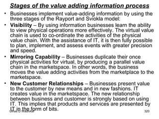 Stages of the value adding information process Businesses implement value-adding information by using the three stages of the Rayport and Sviokla model: Visibility  – By using information businesses learn the ability to view physical operations more effectively. The virtual value chain is used to co-ordinate the activities of the physical value chain. With the assistance of IT, it is then fully possible to plan, implement, and assess events with greater precision and speed. Mirroring Capability  – Businesses duplicate their once physical activities for virtual, by producing a parallel value chain in the marketspace. In other words, the business moves the value adding activities from the marketplace to the marketspace. New Customer Relationships  – Businesses present value to the customer by new means and in new fashions. IT creates value in the marketspace. The new relationship between business and customer is strongly based on using IT. This implies that products and services are presented by IT in the form of bits. 