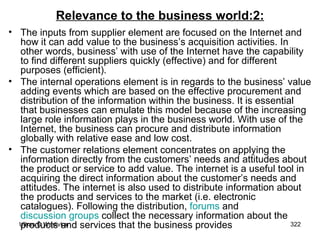 Relevance to the business world:2: The inputs from supplier element are focused on the Internet and how it can add value to the business’s acquisition activities. In other words, business’ with use of the Internet have the capability to find different suppliers quickly (effective) and for different purposes (efficient). The internal operations element is in regards to the business’ value adding events which are based on the effective procurement and distribution of the information within the business. It is essential that businesses can emulate this model because of the increasing large role information plays in the business world. With use of the Internet, the business can procure and distribute information globally with relative ease and low cost. The customer relations element concentrates on applying the information directly from the customers’ needs and attitudes about the product or service to add value. The internet is a useful tool in acquiring the direct information about the customer’s needs and attitudes. The internet is also used to distribute information about the products and services to the market (i.e. electronic catalogues). Following the distribution,  forums  and  discussion groups  collect the necessary information about the products and services that the business provides   