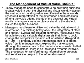 The Management of Virtual Value Chain:1: Today managers need to concentrate on how their business creates value in both the physical and virtual world. However, the methods for creating value are different in these worlds. By careful interpretation of the differences and interactions among the value adding events of the physical and virtual worlds, managers can more clearly visualize the strategic issues facing the business. Managers must learn to utilize and value the virtual world of information. "By thinking boldly about the integration of place and space," Sviokla and Rayport comment, "executives may be able to create valuable digital assets that, in turn, could change the competitive dynamics of industries." (Rayport et al. 1996) To properly use the information, that is to create value from it, managers must explore the marketspace. Although the value chain or the marketspace is similar to that of the marketplace, there is an increased dynamic involved. The processes for transferring raw information to products and services are unique to the information world. 