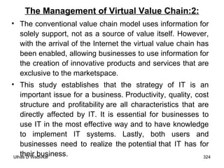 The Management of Virtual Value Chain:2: The conventional value chain model uses information for solely support, not as a source of value itself. However, with the arrival of the Internet the virtual value chain has been enabled, allowing businesses to use information for the creation of innovative products and services that are exclusive to the marketspace.  This study establishes that the strategy of IT is an important issue for a business. Productivity, quality, cost structure and profitability are all characteristics that are directly affected by IT. It is essential for businesses to use IT in the most effective way and to have knowledge to implement IT systems. Lastly, both users and businesses need to realize the potential that IT has for their business. 
