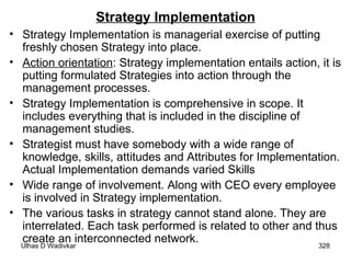 Strategy Implementation Strategy Implementation is managerial exercise of putting freshly chosen Strategy into place. Action orientation : Strategy implementation entails action, it is putting formulated Strategies into action through the management processes. Strategy Implementation is comprehensive in scope. It includes everything that is included in the discipline of management studies. Strategist must have somebody with a wide range of knowledge, skills, attitudes and Attributes for Implementation. Actual Implementation demands varied Skills Wide range of involvement. Along with CEO every employee is involved in Strategy implementation.  The various tasks in strategy cannot stand alone. They are interrelated. Each task performed is related to other and thus  create an interconnected network.  