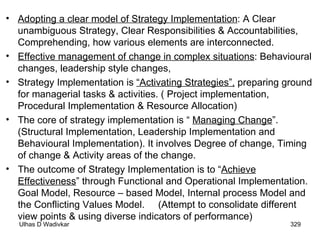 Adopting a clear model of Strategy Implementation : A Clear unambiguous Strategy, Clear Responsibilities & Accountabilities, Comprehending, how various elements are interconnected. Effective management of change in complex situations : Behavioural changes, leadership style changes,  Strategy Implementation is  “Activating Strategies”,  preparing ground for managerial tasks & activities. ( Project implementation, Procedural Implementation & Resource Allocation) The core of strategy implementation is “  Managing Change ”.  (Structural Implementation, Leadership Implementation and Behavioural Implementation). It involves Degree of change, Timing of change & Activity areas of the change. The outcome of Strategy Implementation is to “ Achieve Effectiveness ” through Functional and Operational Implementation. Goal Model, Resource – based Model, Internal process Model and the Conflicting Values Model.  (Attempt to consolidate different view points & using diverse indicators of performance) 