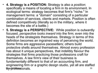 4. Strategy is a POSITION:  Strategy is also a  position ; specifically a means of locating a firm in its environment. In ecological terms: strategy becomes that firm's "niche." In management terms: a "domain" consisting of a particular combination of services, clients and markets. Position is often defined competitively (literally so in the military, where it becomes the site of a battle.)  5. Strategy is a PERSPECTIVE:  While position is outwardly focused,  perspective looks inward  into the firm; even into the heads of the strategists themselves. Strategy in terms of this definition becomes an ingrained way of perceiving the world. Some firms are aggressive pacesetters; others build protective shells around themselves. Almost every profession has about it unique perspectives, that indelibly flavour the strategies that firms practicing those professions craft for themselves. A law firm's view of their business is fundamentally different to that of an accounting firm, and engineering firm or a graphic design studio, yet all are staffed by professionals. 