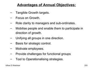 Advantages of Annual Objectives: Tangible Growth targets. Focus on Growth. Role clarity to managers and sub-ordinates. Mobilise people and enable them to participate in direction of growth. Unifying all groups in one direction. Basis for strategic control. Motivate employees. Provide challenges for functional groups Tool to Operationalising strategies. 