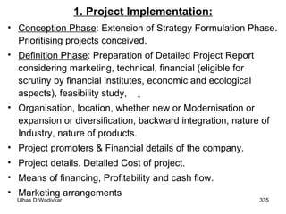 1. Project Implementation: Conception Phase : Extension of Strategy Formulation Phase. Prioritising projects conceived.  Definition Phase : Preparation of Detailed Project Report considering marketing, technical, financial (eligible for scrutiny by financial institutes, economic and ecological aspects), feasibility study,  Organisation, location, whether new or Modernisation or expansion or diversification, backward integration, nature of Industry, nature of products. Project promoters & Financial details of the company. Project details. Detailed Cost of project. Means of financing, Profitability and cash flow. Marketing arrangements 