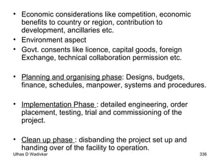 Economic considerations like competition, economic benefits to country or region, contribution to development, ancillaries etc. Environment aspect Govt. consents like licence, capital goods, foreign Exchange, technical collaboration permission etc. Planning and organising phase : Designs, budgets, finance, schedules, manpower, systems and procedures. Implementation Phase  : detailed engineering, order placement, testing, trial and commissioning of the project. Clean up phase  : disbanding the project set up and handing over of the facility to operation. 
